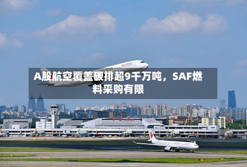 A股航空覆盖碳排超9千万吨，SAF燃料采购有限-第2张图片