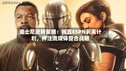 迪士尼逆转策略：搁置ESPN剥离计划	，押注流媒体整合战略-第2张图片