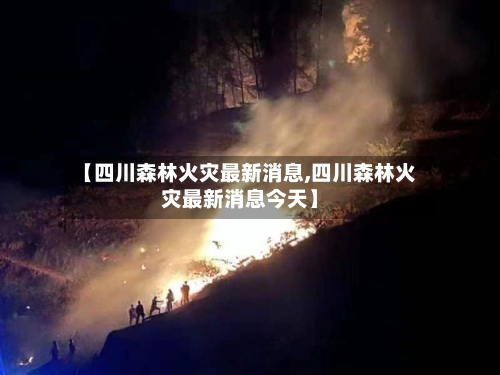 【四川森林火灾最新消息,四川森林火灾最新消息今天】-第1张图片