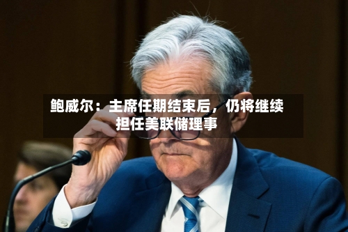 鲍威尔：主席任期结束后	，仍将继续担任美联储理事-第1张图片