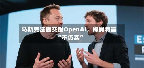 马斯克法庭交锋OpenAI，称奥特曼“不诚实”-第1张图片