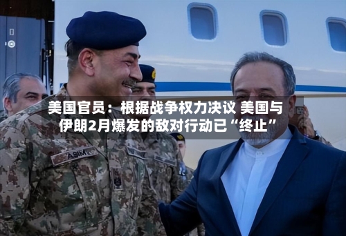 美国官员：根据战争权力决议 美国与伊朗2月爆发的敌对行动已“终止	”-第2张图片