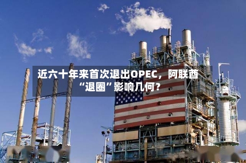 近六十年来首次退出OPEC，阿联酋“退圈	”影响几何？-第1张图片