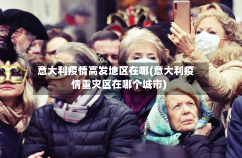 意大利疫情高发地区在哪(意大利疫情重灾区在哪个城市)-第2张图片