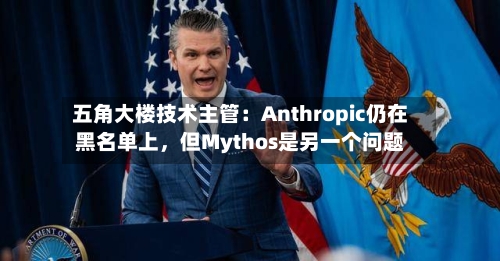 五角大楼技术主管：Anthropic仍在黑名单上	，但Mythos是另一个问题-第2张图片