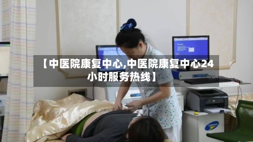 【中医院康复中心,中医院康复中心24小时服务热线】-第1张图片