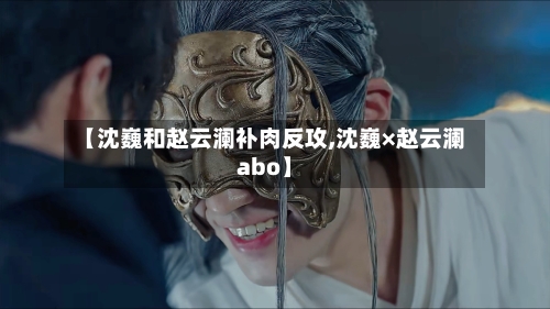 【沈巍和赵云澜补肉反攻,沈巍×赵云澜abo】-第2张图片