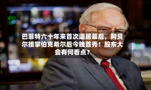 巴菲特六十年来首次退居幕后，阿贝尔接掌伯克希尔后今晚首秀！股东大会有何看点？-第1张图片