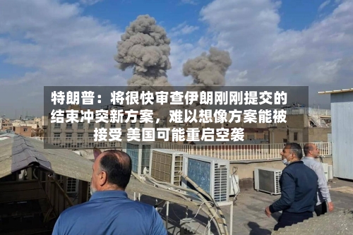 特朗普：将很快审查伊朗刚刚提交的结束冲突新方案，难以想像方案能被接受 美国可能重启空袭-第1张图片