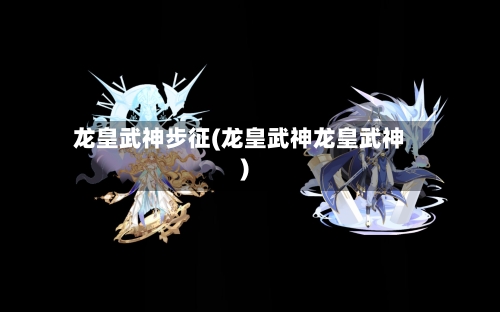 龙皇武神步征(龙皇武神龙皇武神)-第1张图片