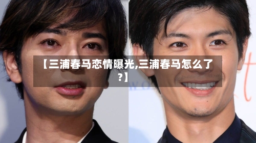 【三浦春马恋情曝光,三浦春马怎么了?】-第1张图片