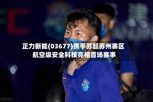 正力新能(03677)携手苏超苏州赛区 航空级安全科技亮相首场赛事-第1张图片