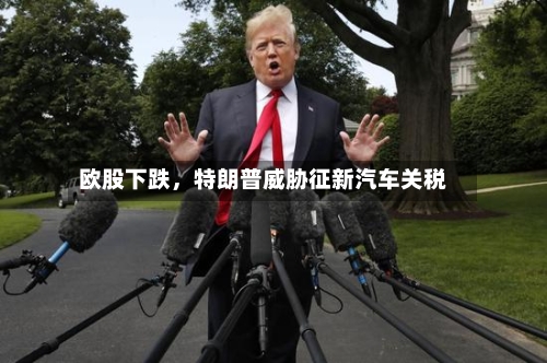 欧股下跌，特朗普威胁征新汽车关税-第2张图片