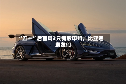 “五一”后首周3只新股申购	，比亚迪朋友们来了-第2张图片
