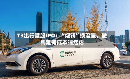 T3出行港股IPO：“烧钱”换流量，微利难掩成本端焦虑-第1张图片