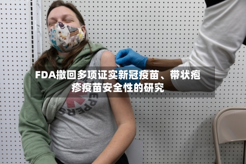 FDA撤回多项证实新冠疫苗、带状疱疹疫苗安全性的研究-第1张图片
