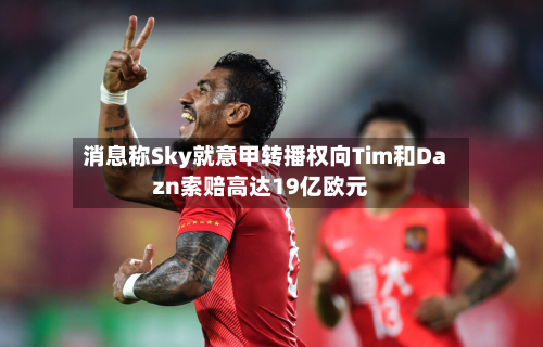 消息称Sky就意甲转播权向Tim和Dazn索赔高达19亿欧元-第3张图片