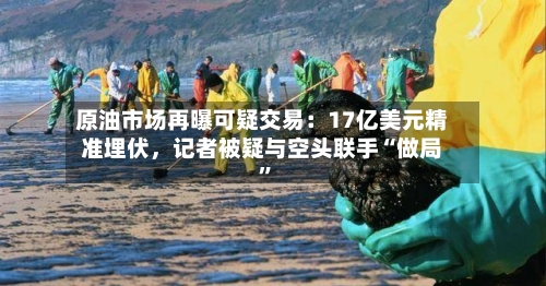 原油市场再曝可疑交易：17亿美元精准埋伏，记者被疑与空头联手“做局”-第1张图片
