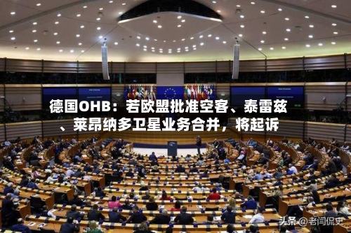 德国OHB：若欧盟批准空客、泰雷兹	、莱昂纳多卫星业务合并	，将起诉-第2张图片
