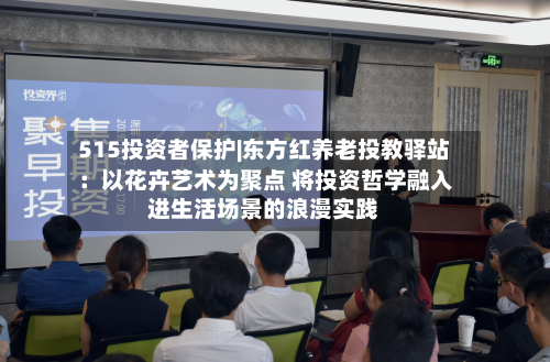 515投资者保护|东方红养老投教驿站：以花卉艺术为聚点 将投资哲学融入进生活场景的浪漫实践-第3张图片