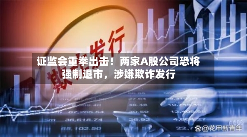 证监会重拳出击！两家A股公司恐将强制退市	，涉嫌欺诈发行-第2张图片