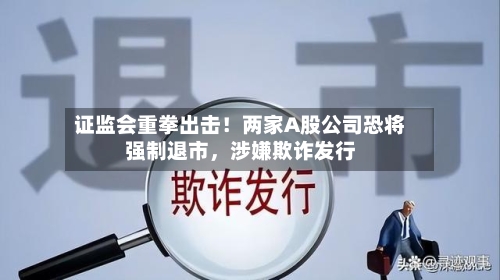 证监会重拳出击！两家A股公司恐将强制退市，涉嫌欺诈发行-第1张图片