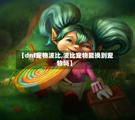 【dnf宠物波比,波比宠物能换到宠物吗】-第1张图片