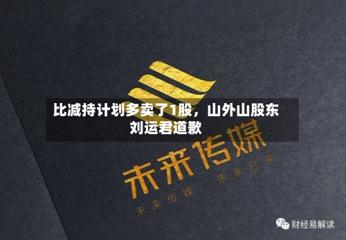 比减持计划多卖了1股，山外山股东刘运君道歉-第1张图片