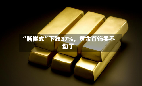 “断崖式”下跌37%，黄金首饰卖不动了-第1张图片