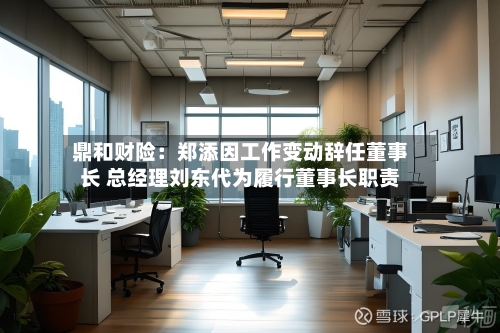 鼎和财险：郑添因工作变动辞任董事长 总经理刘东代为履行董事长职责-第1张图片