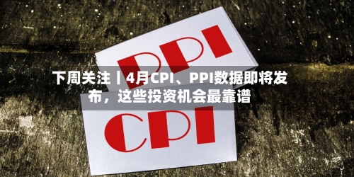 下周关注丨4月CPI、PPI数据即将发布，这些投资机会最靠谱-第1张图片