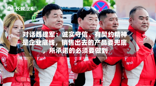 对话魏建军：诚实守信、有契约精神是企业底线，销售出去的产品要兜底，所承诺的必须要做到-第1张图片