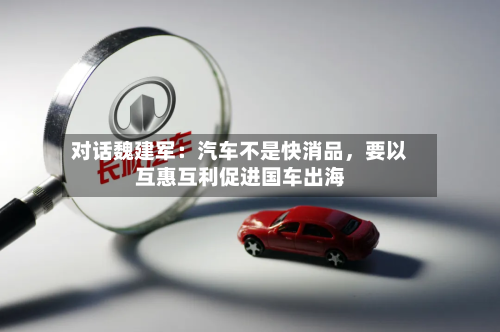 对话魏建军：汽车不是快消品	，要以互惠互利促进国车出海-第2张图片