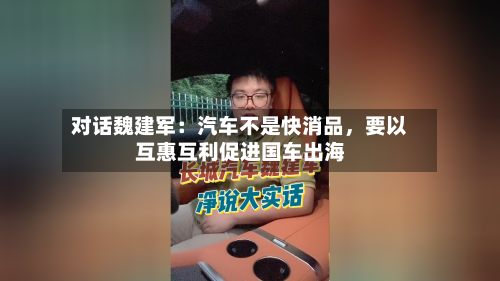 对话魏建军：汽车不是快消品，要以互惠互利促进国车出海-第1张图片