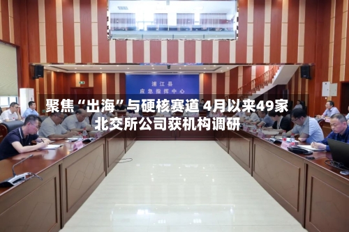 聚焦“出海”与硬核赛道 4月以来49家北交所公司获机构调研-第1张图片