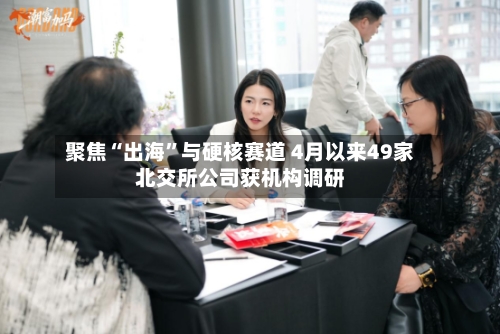 聚焦“出海”与硬核赛道 4月以来49家北交所公司获机构调研-第2张图片