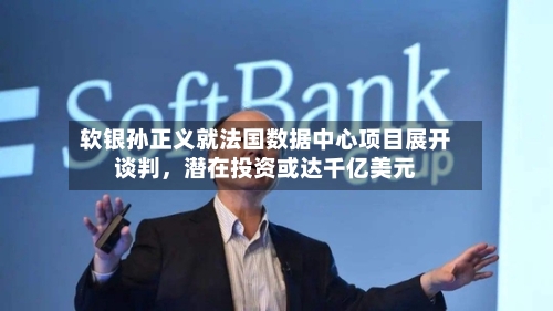 软银孙正义就法国数据中心项目展开谈判	，潜在投资或达千亿美元-第2张图片