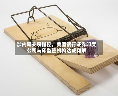 涉内幕交易指控	，美国银行证券印度公司与印监管机构达成和解-第1张图片