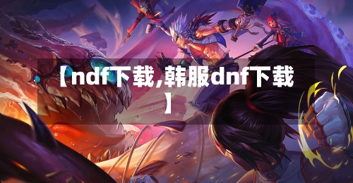 【ndf下载,韩服dnf下载】-第2张图片