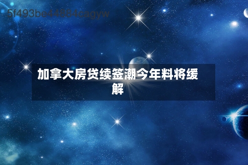 加拿大房贷续签潮今年料将缓解-第1张图片