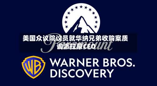 美国众议院议员就华纳兄弟收购案质询派拉蒙CEO-第1张图片