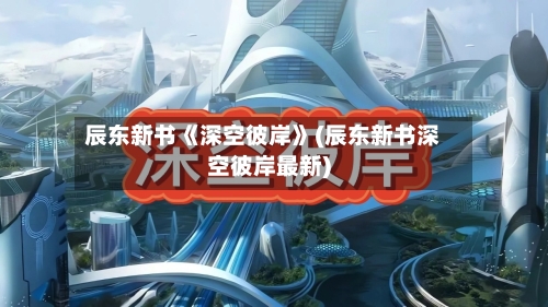 辰东新书《深空彼岸》(辰东新书深空彼岸最新)-第2张图片