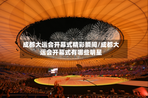 成都大运会开幕式精彩瞬间/成都大运会开幕式有哪些明星-第3张图片