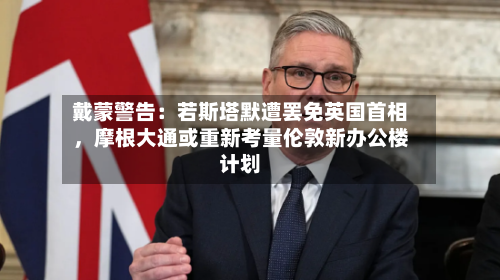 戴蒙警告：若斯塔默遭罢免英国首相	，摩根大通或重新考量伦敦新办公楼计划-第3张图片