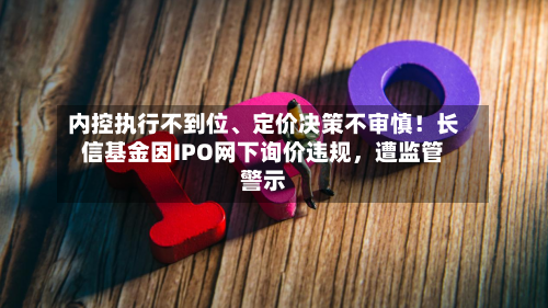 内控执行不到位、定价决策不审慎！长信基金因IPO网下询价违规	，遭监管警示-第3张图片