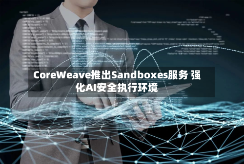 CoreWeave推出Sandboxes服务 强化AI安全执行环境-第1张图片