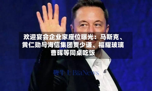 欢迎宴会企业家座位曝光：马斯克、黄仁勋与海信集团贾少谦	、福耀玻璃曹晖等同桌吃饭-第1张图片