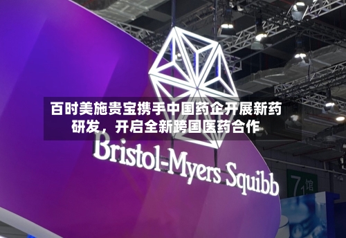 百时美施贵宝携手中国药企开展新药研发，开启全新跨国医药合作-第2张图片