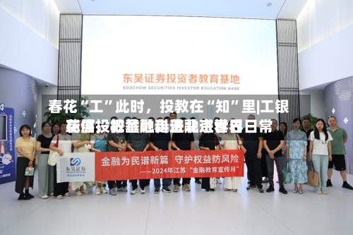 春花“工”此时，投教在“知	”里|工银瑞信投教基地走进北京世界花展	，把金融科普融进春日日常-第2张图片