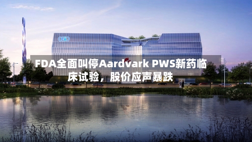 FDA全面叫停Aardvark PWS新药临床试验，股价应声暴跌-第1张图片